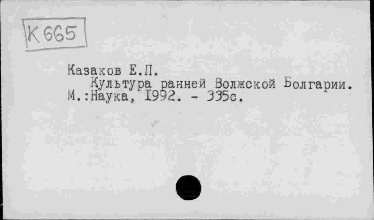 ﻿\K6G5- S
—»
Казаков Е.П.
Культура ранней Волжской -Болгарии М.:Наука, 1992. - 335с.